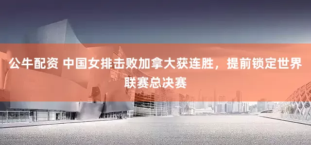 公牛配资 中国女排击败加拿大获连胜，提前锁定世界联赛总决赛