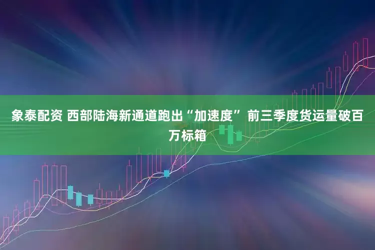 象泰配资 西部陆海新通道跑出“加速度” 前三季度货运量破百万标箱