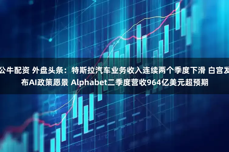 公牛配资 外盘头条：特斯拉汽车业务收入连续两个季度下滑 白宫发布AI政策愿景 Alphabet二季度营收964亿美元超预期