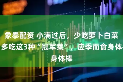 象泰配资 小满过后，少吃萝卜白菜，多吃这3种“冠军菜”，应季而食身体棒